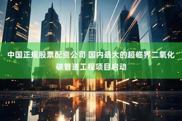 中国正规股票配资公司 国内最大的超临界二氧化碳管道工程项目启动