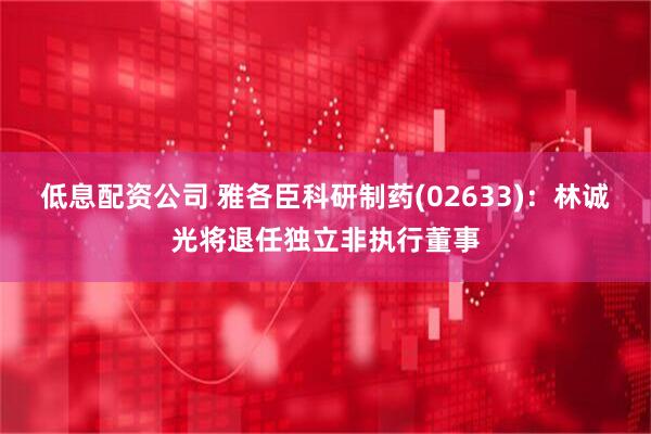 低息配资公司 雅各臣科研制药(02633)：林诚光将退任独立非执行董事