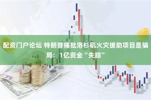 配资门户论坛 特朗普痛批洛杉矶火灾援助项目是骗局：1亿资金“失踪”