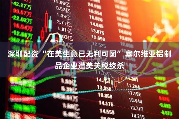 深圳配资 “在美生意已无利可图” 塞尔维亚铝制品企业遭美关税绞杀