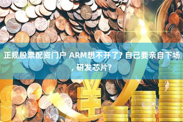 正规股票配资门户 ARM想不开了? 自己要亲自下场, 研发芯片?