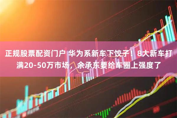 正规股票配资门户 华为系新车下饺子！8大新车打满20-50万市场，余承东要给车圈上强度了