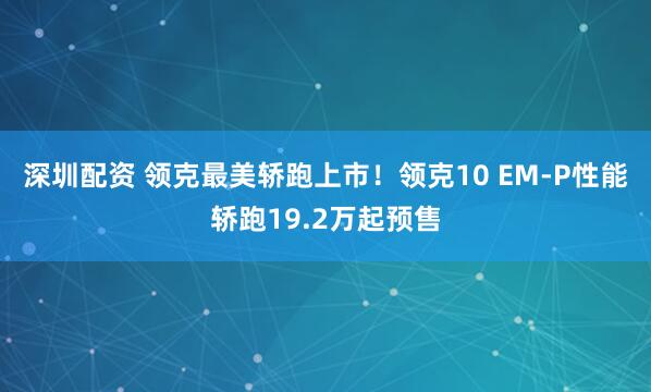 深圳配资 领克最美轿跑上市！领克10 EM-P性能轿跑19.2万起预售