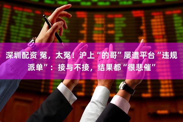 深圳配资 冤，太冤！沪上“的哥”屡遭平台“违规派单”：接与不接，结果都“很悲催”