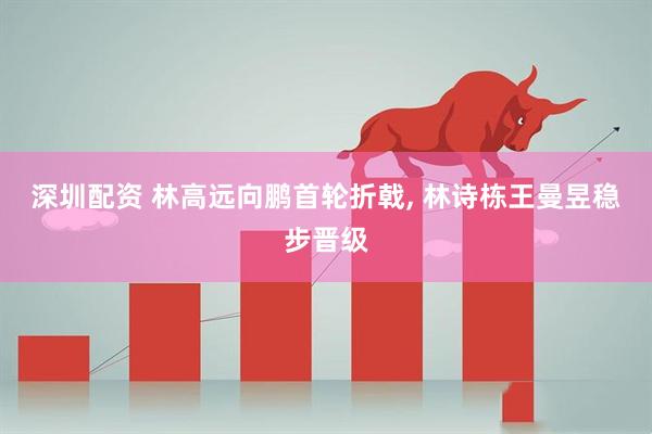 深圳配资 林高远向鹏首轮折戟, 林诗栋王曼昱稳步晋级
