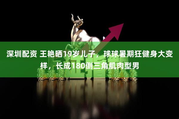深圳配资 王艳晒19岁儿子，球球暑期狂健身大变样，长成180倒三角肌肉型男