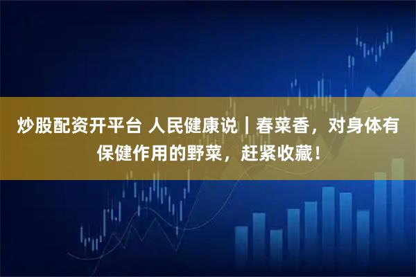 炒股配资开平台 人民健康说｜春菜香，对身体有保健作用的野菜，赶紧收藏！