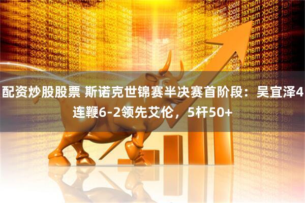 配资炒股股票 斯诺克世锦赛半决赛首阶段：吴宜泽4连鞭6-2领先艾伦，5杆50+