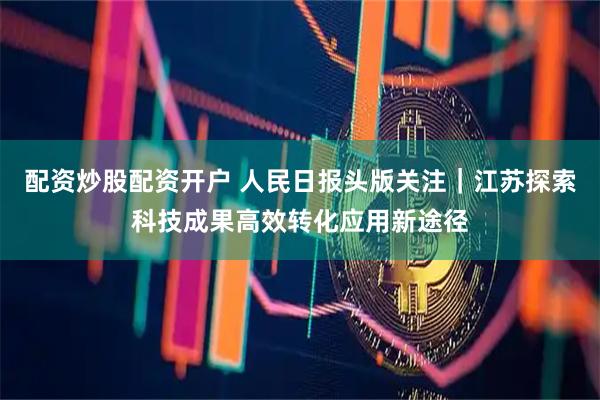 配资炒股配资开户 人民日报头版关注｜江苏探索科技成果高效转化应用新途径