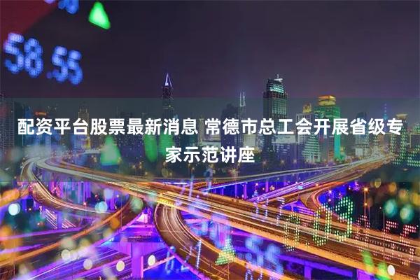 配资平台股票最新消息 常德市总工会开展省级专家示范讲座