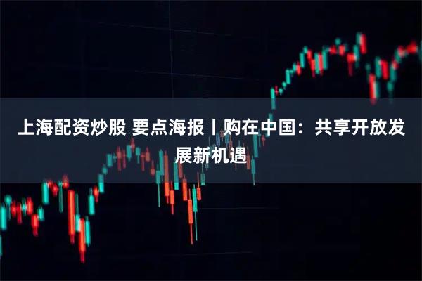 上海配资炒股 要点海报丨购在中国：共享开放发展新机遇