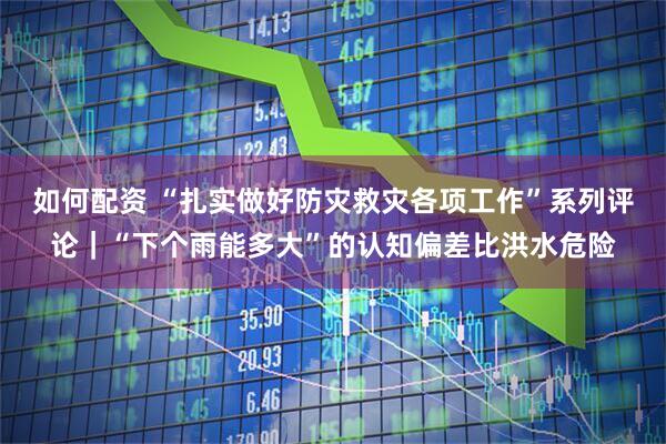 如何配资 “扎实做好防灾救灾各项工作”系列评论｜“下个雨能多大”的认知偏差比洪水危险