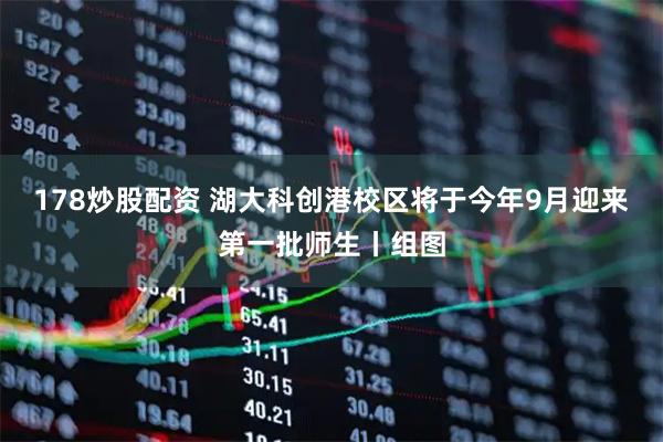 178炒股配资 湖大科创港校区将于今年9月迎来第一批师生丨组图
