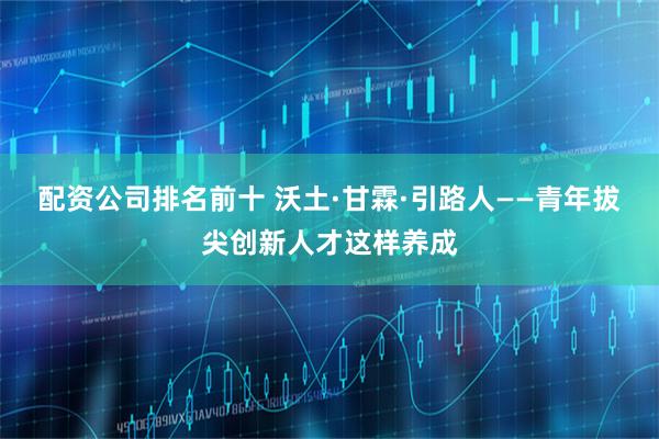 配资公司排名前十 沃土·甘霖·引路人——青年拔尖创新人才这样养成