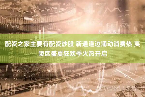 配资之家主要有配资炒股 新通道边涌动消费热 夷陵区盛夏狂欢季火热开启