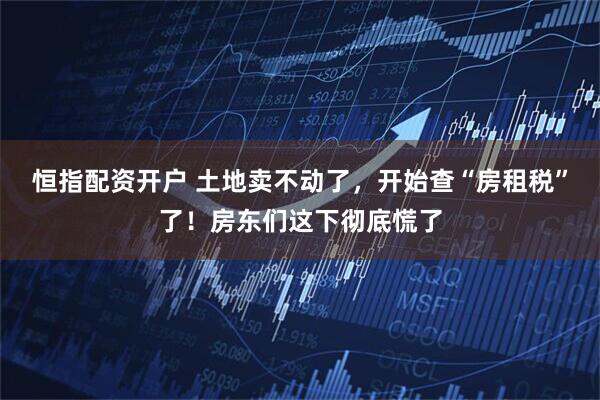 恒指配资开户 土地卖不动了，开始查“房租税”了！房东们这下彻底慌了