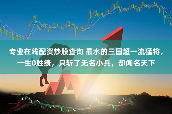 专业在线配资炒股查询 最水的三国超一流猛将，一生0胜绩，只斩了无名小兵，却闻名天下